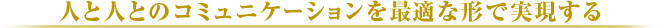 人と人とのコミュニケーションを最適な形で実現する